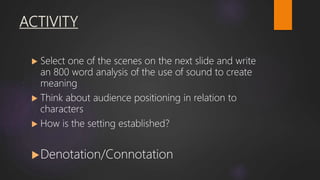 ACTIVITY
 Select one of the scenes on the next slide and write
an 800 word analysis of the use of sound to create
meaning
 Think about audience positioning in relation to
characters
 How is the setting established?
Denotation/Connotation
 