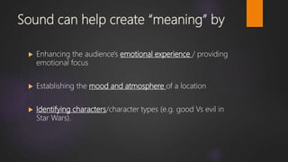 Sound can help create “meaning” by
 Enhancing the audience's emotional experience / providing
emotional focus
 Establishing the mood and atmosphere of a location
 Identifying characters/character types (e.g. good Vs evil in
Star Wars).
 