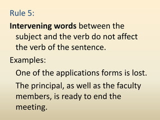 Rule 5:
Intervening words between the
subject and the verb do not affect
the verb of the sentence.
Examples:
One of the applications forms is lost.
The principal, as well as the faculty
members, is ready to end the
meeting.
 
