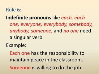 Rule 6:
Indefinite pronouns like each, each
one, everyone, everybody, somebody,
anybody, someone, and no one need
a singular verb.
Example:
Each one has the responsibility to
maintain peace in the classroom.
Someone is willing to do the job.
 
