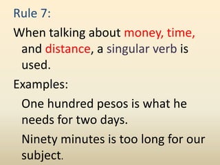 Rule 7:
When talking about money, time,
and distance, a singular verb is
used.
Examples:
One hundred pesos is what he
needs for two days.
Ninety minutes is too long for our
subject.
 