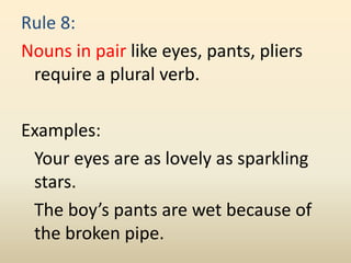 Rule 8:
Nouns in pair like eyes, pants, pliers
require a plural verb.
Examples:
Your eyes are as lovely as sparkling
stars.
The boy’s pants are wet because of
the broken pipe.
 