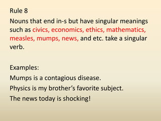 Rule 8
Nouns that end in-s but have singular meanings
such as civics, economics, ethics, mathematics,
measles, mumps, news, and etc. take a singular
verb.
Examples:
Mumps is a contagious disease.
Physics is my brother’s favorite subject.
The news today is shocking!
 