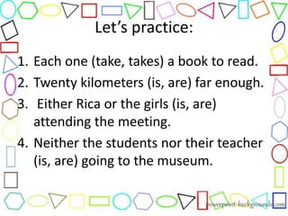 Let’s practice:
1. Each one (take, takes) a book to read.
2. Twenty kilometers (is, are) far enough.
3. Either Rica or the girls (is, are)
attending the meeting.
4. Neither the students nor their teacher
(is, are) going to the museum.
 
