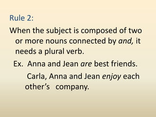 Rule 2:
When the subject is composed of two
or more nouns connected by and, it
needs a plural verb.
Ex. Anna and Jean are best friends.
Carla, Anna and Jean enjoy each
other’s company.
 