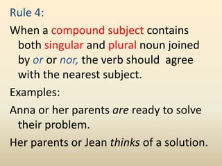 Rule 4:
When a compound subject contains
both singular and plural noun joined
by or or nor, the verb should agree
with the nearest subject.
Examples:
Anna or her parents are ready to solve
their problem.
Her parents or Jean thinks of a solution.
 