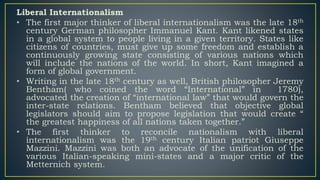 Liberal Internationalism
• The first major thinker of liberal internationalism was the late 18th
century German philosopher Immanuel Kant. Kant likened states
in a global system to people living in a given territory. States like
citizens of countries, must give up some freedom and establish a
continuously growing state consisting of various nations which
will include the nations of the world. In short, Kant imagined a
form of global government.
• Writing in the late 18th century as well, British philosopher Jeremy
Bentham( who coined the word “International” in 1780),
advocated the creation of “international law” that would govern the
inter-state relations. Bentham believed that objective global
legislators should aim to propose legislation that would create “
the greatest happiness of all nations taken together.”
• The first thinker to reconcile nationalism with liberal
internationalism was the 19th century Italian patriot Giuseppe
Mazzini. Mazzini was both an advocate of the unification of the
various Italian-speaking mini-states and a major critic of the
Metternich system.
 