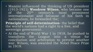 • Mazzini influenced the thinking of US president
(1913-1921) Woodrow Wilson, who became one
of the 20th century’s most prominent
internationalist and because of his faith in
nationalism, he forwarded the;
Principle of self-determination- the belief that
the world’s nations had a right to a free, and
sovereign government.
• At the end of World War 1 in 1918, he pushed to
transform the League into a venue for
conciliation and arbitration to prevent another
war. Wilson, was awarded the Nobel Peace Prize
in 1919.
 