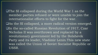 The SI collapsed during the World War 1 as the
member parties refused or were unable to join the
internationalist efforts to fight for the war.
As the SI collapsed, a more radical version emerged.
In the so-called Russian Revolution of 1917, Czar
Nicholas II was overthrown and replaced by a
revolutionary government led by the Bolshevik
Party and its leader, Vladimir Lenin.This new state
was called the Union of Soviet Socialist Republic or
USSR.
 