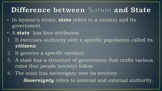 • In layman’s terms, state refers to a country and its
government.
• A state has four attributes:
1. It exercises authority over a specific population called its
citizens.
2. It governs a specific territory.
3. A state has a structure of government that crafts various
rules that people (society) follow.
4. The state has sovereignty over its territory.
Sovereignty refers to internal and external authority.
 