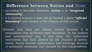 • According to Benedict Anderson, nation is an ‘imagined
community’.
• It is limited because it does not go beyond a given “official
boundary” and concern of the citizens of that nation.
Nation and state are closely related because it is
nationalism that facilitates state formation. In the modern
and contemporary era, it has been the nationalist
movements that have allowed for the creation of nation-
states. States become independent and sovereign because
of nationalist sentiment that clamors for this independence.
 