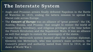 • Anglo and Prussian armies finally defeated Napoleon in the Battle
of Waterloo in 1815, ending the latters mission to spread his
liberal code across Europe.
• The Concert of Europe was an alliance of “great powers”- the UK,
Austria, Russia, and Prussia- that sought to restore the world of
monarchical, hereditary, and religious privileges of the time before
the French Revolution and the Napoleonic Wars. It was an alliance
as well that sought to restore the sovereignty of the states.
• Under the Metternich system (named after the Austrian diplomat,
Klemens von Metternich, who was system’s main architect), the
Concert’s power and authority lasted from 1815 to 1914, at the
dawn of World War I.
 