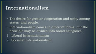 • The desire for greater cooperation and unity among
states and people.
• Internationalism comes in different forms, but the
principle may be divided into broad categories:
1. Liberal Internationalism
2. Socialist Internationalism
 