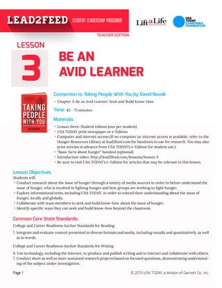 33
TEACHER EDITION
BE AN
AVID LEARNER
Connection to Taking People With You by David Novak
Materials
Page 1 © 2013 USA TODAY, a division of Gannett Co., Inc.
Time: 45 - 75 minutes
Lesson Objectives
·· Chapter 3: Be an Avid Learner: Seek and Build Know-How
·· Lesson three: Student edition (one per student)
·· USA TODAY print newspaper or e-Edition
Students will:
·· Conduct research about the issue of hunger through a variety of media sources in order to better understand the 	
issue of hunger, who is involved in fighting hunger and how groups are working to fight hunger.
·· Explore informational texts, including USA TODAY, in order to extend their understanding about the issue of 	
hunger, locally and globally.
·· Collaborate with team members to seek and build know-how about the issue of hunger.
·· Identify specific ways they can seek and build know-how beyond the classroom.
LESSON
College and Career Readiness Anchor Standards for Reading
7. Integrate and evaluate content presented in diverse formats and media, including visually and quantitatively, as well
as in words.
College and Career Readiness Anchor Standards for Writing
6. Use technology, including the Internet, to produce and publish writing and to interact and collaborate with others.
7. Conduct short as well as more sustained research projects based on focused questions, demonstrating understand-
ing of the subject under investigation.
·· Computer and internet access (If no computer or internet access is available, refer to the
Hunger Resources Library at lead2feed.com for handouts to use for research. You may also
print articles in advance from USA TODAY’s e-Edition for student use.)
·· “Basic facts about hunger” handout (optional)
·· Introduction video: http://lead2feed.com/lessons/lesson-3
·· Be sure to visit USA TODAY’s e-Edition for articles that may be relevant to this lesson.
Common Core State Standards:
 