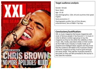 Target audience analysis
Gender: female
Race: black
Age: 13-18
Geo-demographics: USA, UK and countries that speak
English.
Socio-economics: E
Psychographic profile: fans of Chris Brown,
entertainment, fans of R&B n’ hip hop.
Conclusions/Justification:
XXL is music magazine that issues magazines with
cover of famous people in hip-hop and r n’ b music in
order to attract a certain age group to buy the
magazine as they’re into either the celebrity or their
music. XXL mostly uses black artists on their covers
as the R &B music industry is mostly made up of
powerful and intelligent black rappers and they know
that the audience will relate to the musician’s stories
inside the magazine as they must’ve gone through
the same phase. They sell the musicians stories to
the public so they can fell connected to the source in
this case the musician.
 