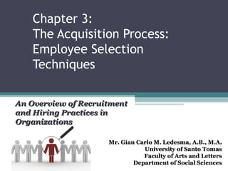 Chapter 3:
    The Acquisition Process:
    Employee Selection
    Techniques

An Overview of Recruitment
and Hiring Practices in
Organizations

                     Mr. Gian Carlo M. Ledesma, A.B., M.A.
                                University of Santo Tomas
                                Faculty of Arts and Letters
                             Department of Social Sciences
 
