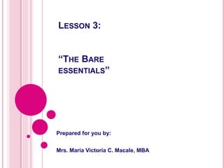 LESSON 3:
“THE BARE
ESSENTIALS”
Prepared for you by:
Mrs. Maria Victoria C. Macale, MBA
 