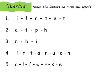 Starter Order the letters to form the words.
1. i – l – r – t – e - t
2. a - t - p - h
3. n - b - i
4. i – f – t – a – n – u – o – n
5. o – l – f – w – r – s - e
 
