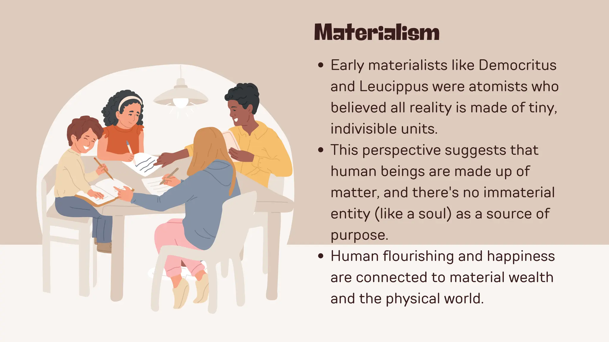 Materialism
Early materialists like Democritus
and Leucippus were atomists who
believed all reality is made of tiny,
indivisible units.
This perspective suggests that
human beings are made up of
matter, and there's no immaterial
entity (like a soul) as a source of
purpose.
Human flourishing and happiness
are connected to material wealth
and the physical world.
 