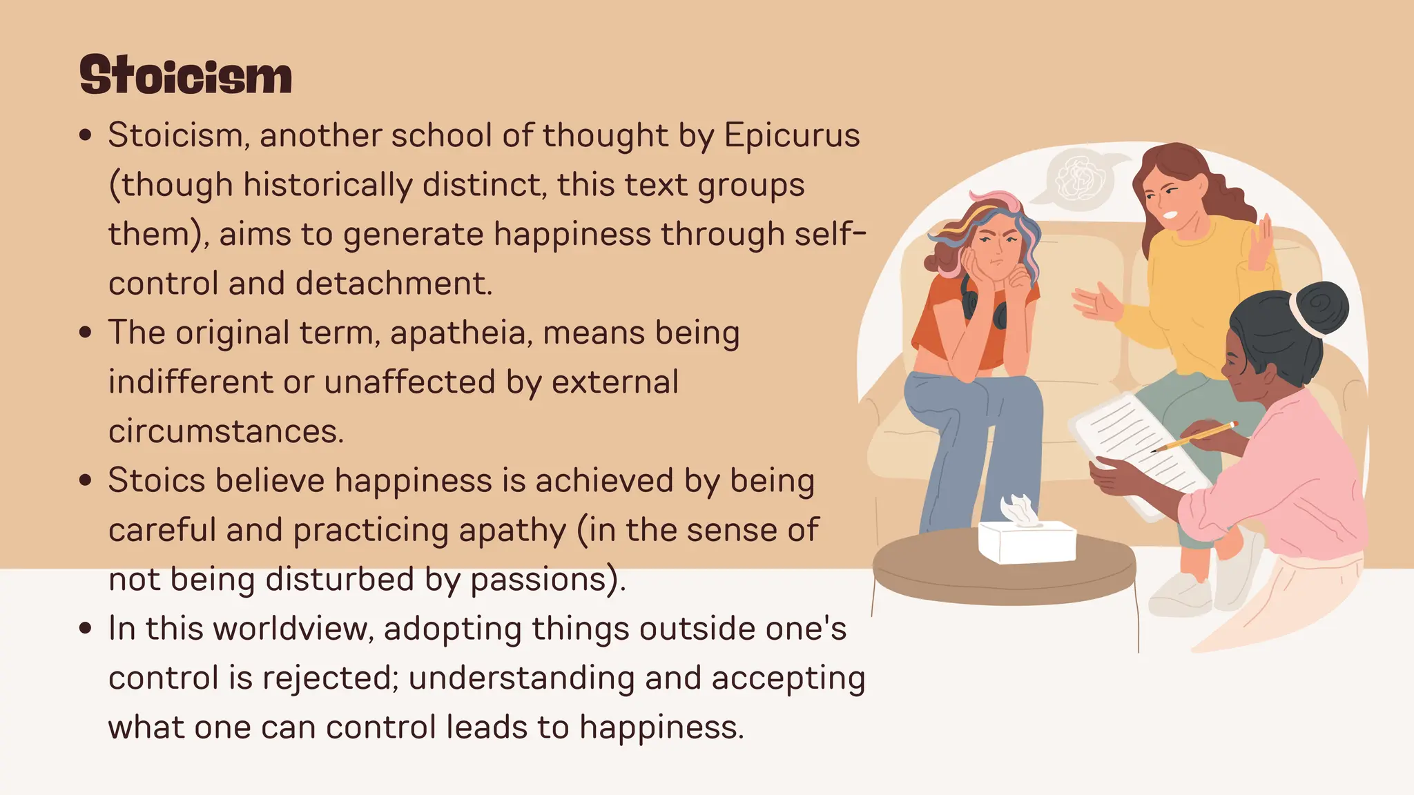 Stoicism
Stoicism, another school of thought by Epicurus
(though historically distinct, this text groups
them), aims to generate happiness through self-
control and detachment.
The original term, apatheia, means being
indifferent or unaffected by external
circumstances.
Stoics believe happiness is achieved by being
careful and practicing apathy (in the sense of
not being disturbed by passions).
In this worldview, adopting things outside one's
control is rejected; understanding and accepting
what one can control leads to happiness.
 