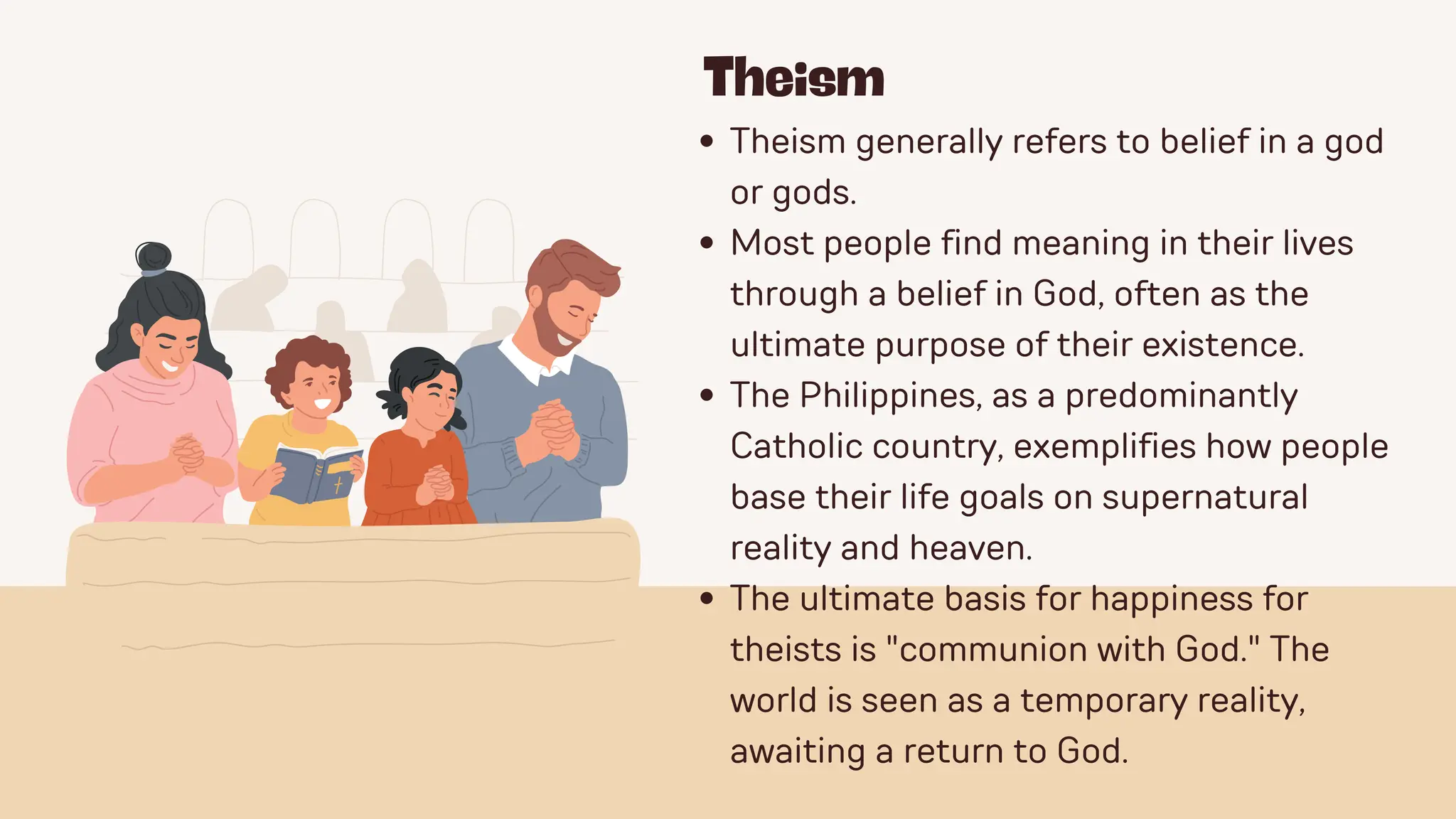 Theism
Theism generally refers to belief in a god
or gods.
Most people find meaning in their lives
through a belief in God, often as the
ultimate purpose of their existence.
The Philippines, as a predominantly
Catholic country, exemplifies how people
base their life goals on supernatural
reality and heaven.
The ultimate basis for happiness for
theists is "communion with God." The
world is seen as a temporary reality,
awaiting a return to God.
 