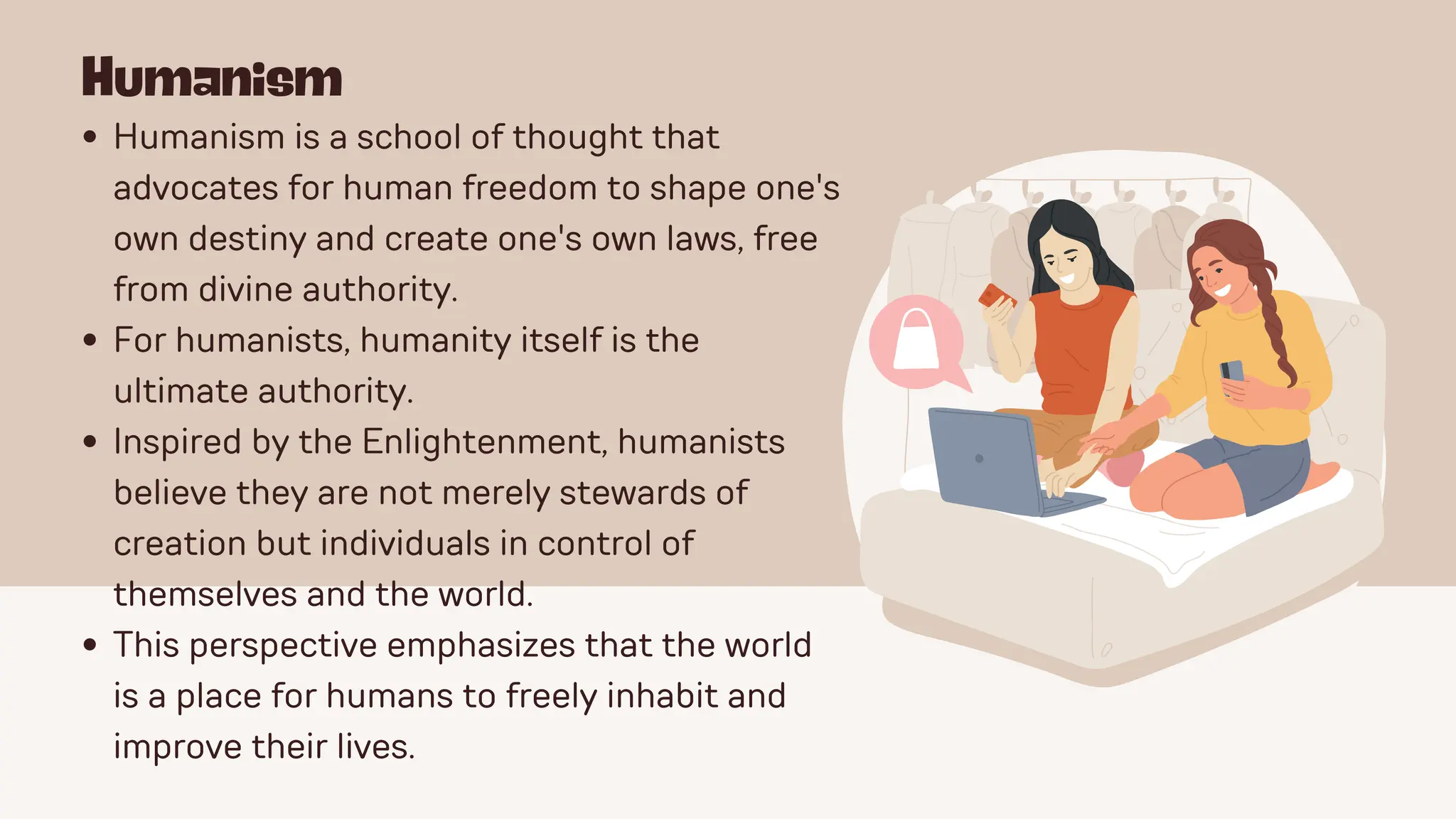 Humanism
Humanism is a school of thought that
advocates for human freedom to shape one's
own destiny and create one's own laws, free
from divine authority.
For humanists, humanity itself is the
ultimate authority.
Inspired by the Enlightenment, humanists
believe they are not merely stewards of
creation but individuals in control of
themselves and the world.
This perspective emphasizes that the world
is a place for humans to freely inhabit and
improve their lives.
 