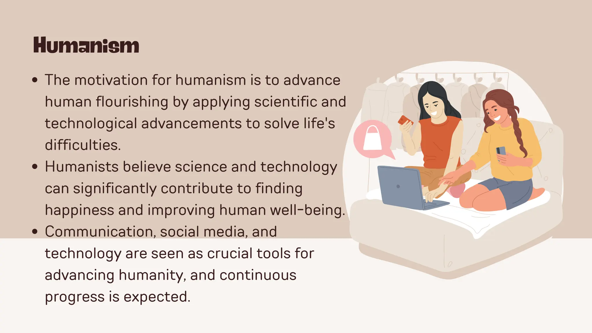 Humanism
The motivation for humanism is to advance
human flourishing by applying scientific and
technological advancements to solve life's
difficulties.
Humanists believe science and technology
can significantly contribute to finding
happiness and improving human well-being.
Communication, social media, and
technology are seen as crucial tools for
advancing humanity, and continuous
progress is expected.
 