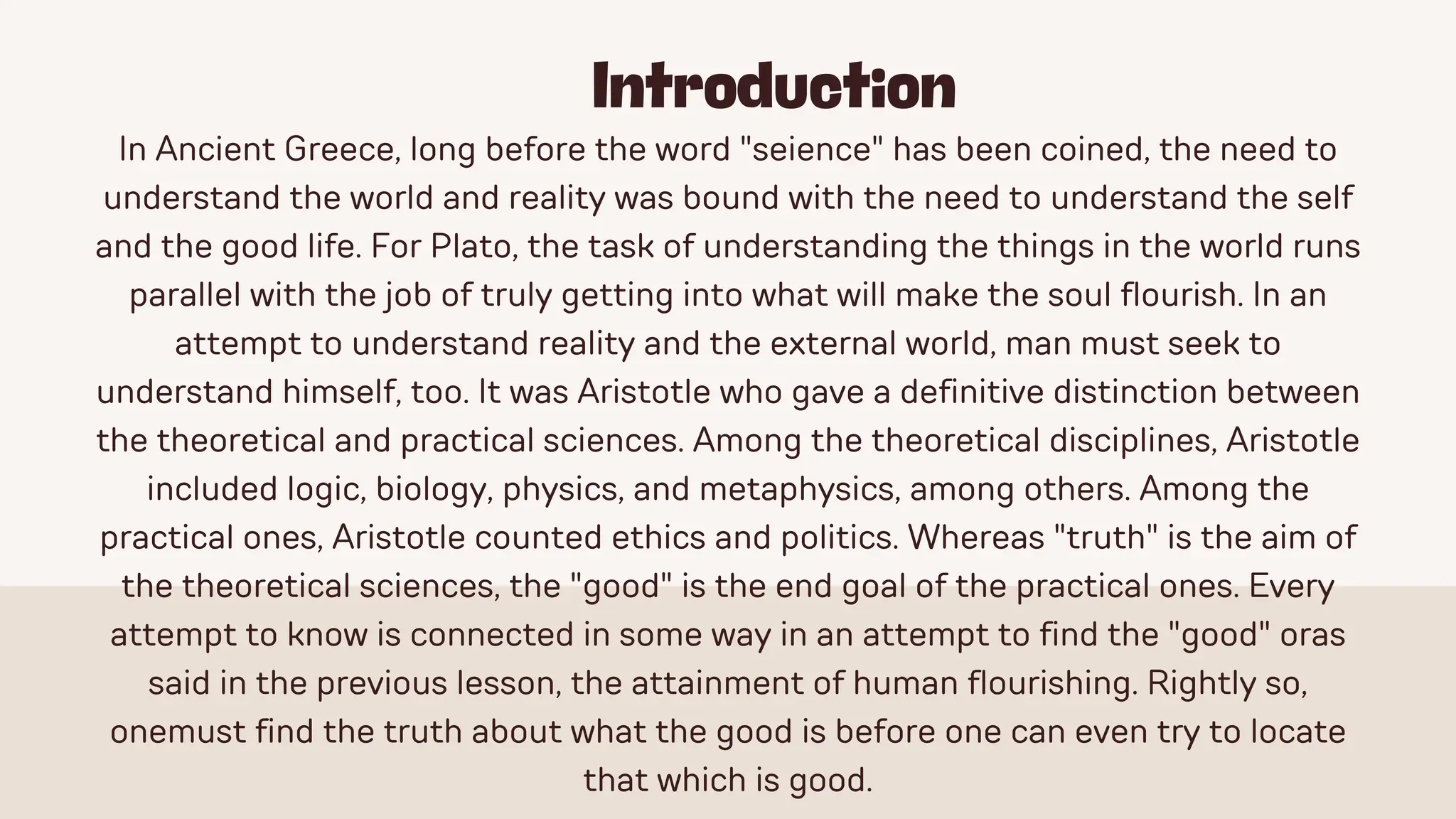Introduction
In Ancient Greece, long before the word "seience" has been coined, the need to
understand the world and reality was bound with the need to understand the self
and the good life. For Plato, the task of understanding the things in the world runs
parallel with the job of truly getting into what will make the soul flourish. In an
attempt to understand reality and the external world, man must seek to
understand himself, too. It was Aristotle who gave a definitive distinction between
the theoretical and practical sciences. Among the theoretical disciplines, Aristotle
included logic, biology, physics, and metaphysics, among others. Among the
practical ones, Aristotle counted ethics and politics. Whereas "truth" is the aim of
the theoretical sciences, the "good" is the end goal of the practical ones. Every
attempt to know is connected in some way in an attempt to find the "good" oras
said in the previous lesson, the attainment of human flourishing. Rightly so,
onemust find the truth about what the good is before one can even try to locate
that which is good.
 