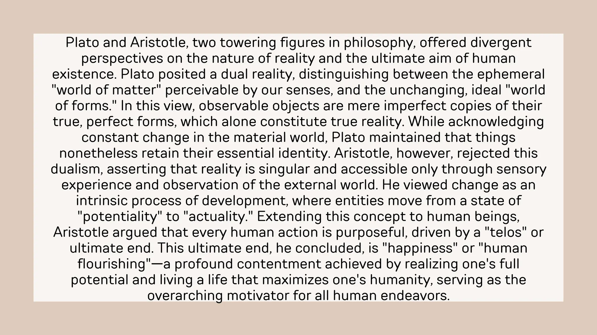 Plato and Aristotle, two towering figures in philosophy, offered divergent
perspectives on the nature of reality and the ultimate aim of human
existence. Plato posited a dual reality, distinguishing between the ephemeral
"world of matter" perceivable by our senses, and the unchanging, ideal "world
of forms." In this view, observable objects are mere imperfect copies of their
true, perfect forms, which alone constitute true reality. While acknowledging
constant change in the material world, Plato maintained that things
nonetheless retain their essential identity. Aristotle, however, rejected this
dualism, asserting that reality is singular and accessible only through sensory
experience and observation of the external world. He viewed change as an
intrinsic process of development, where entities move from a state of
"potentiality" to "actuality." Extending this concept to human beings,
Aristotle argued that every human action is purposeful, driven by a "telos" or
ultimate end. This ultimate end, he concluded, is "happiness" or "human
flourishing"—a profound contentment achieved by realizing one's full
potential and living a life that maximizes one's humanity, serving as the
overarching motivator for all human endeavors.
 