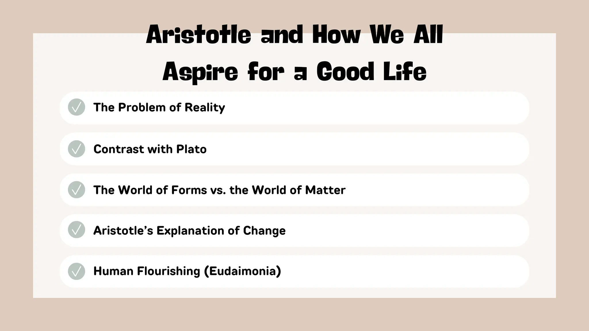 The Problem of Reality
Aristotle and How We All
Aspire for a Good Life
Contrast with Plato
The World of Forms vs. the World of Matter
Aristotle’s Explanation of Change
Human Flourishing (Eudaimonia)
 