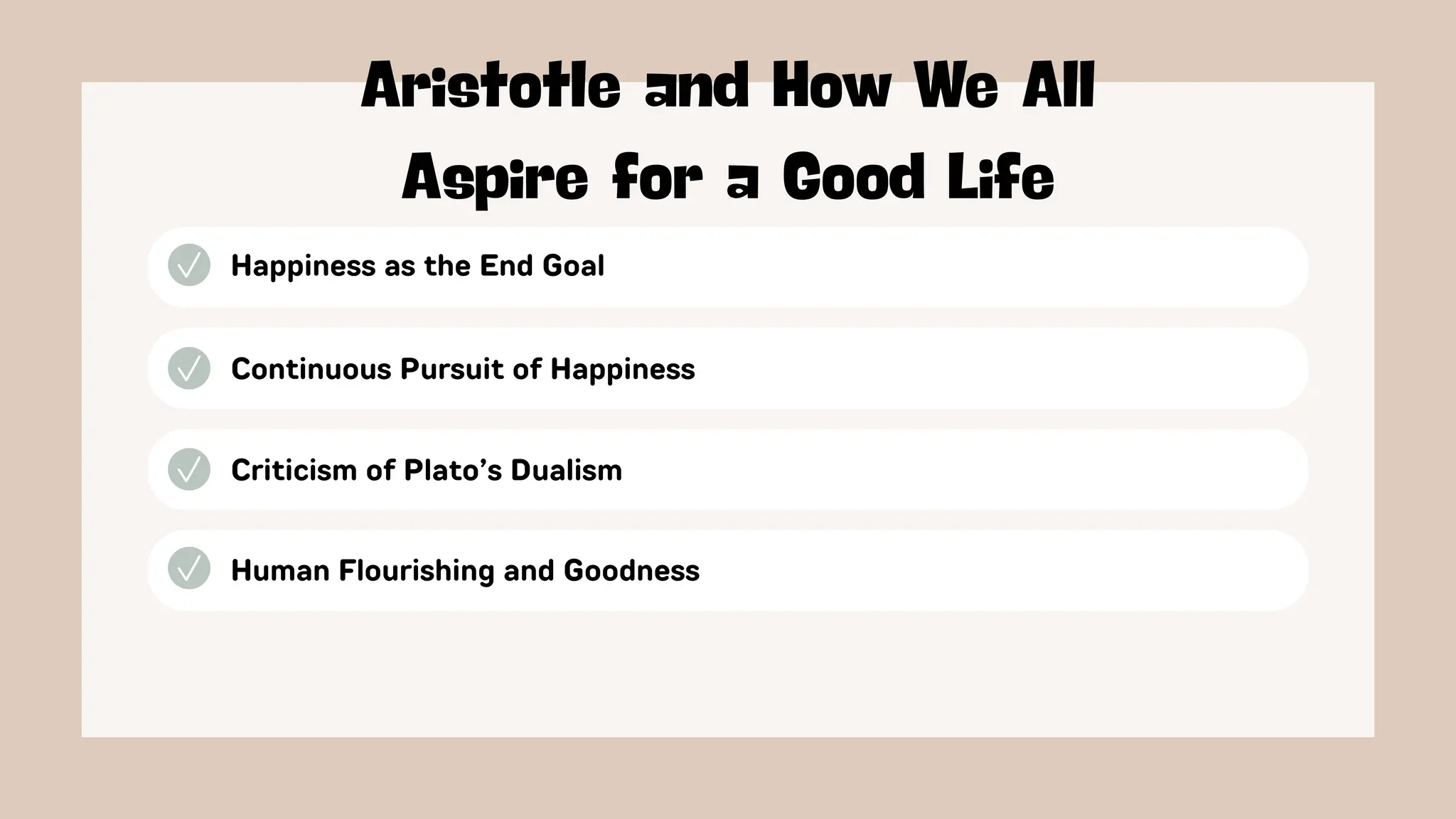 Happiness as the End Goal
Aristotle and How We All
Aspire for a Good Life
Continuous Pursuit of Happiness
Criticism of Plato’s Dualism
Human Flourishing and Goodness
 