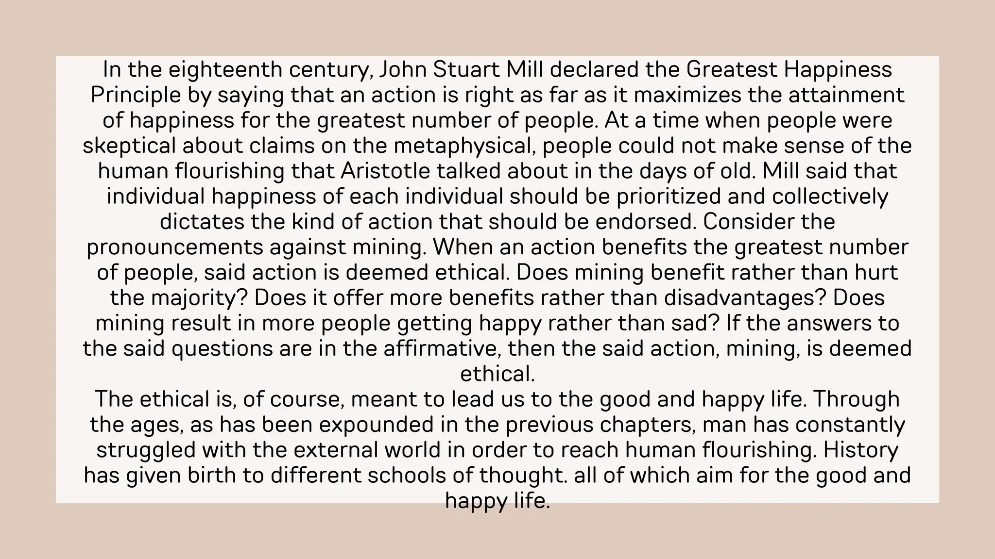 In the eighteenth century, John Stuart Mill declared the Greatest Happiness
Principle by saying that an action is right as far as it maximizes the attainment
of happiness for the greatest number of people. At a time when people were
skeptical about claims on the metaphysical, people could not make sense of the
human flourishing that Aristotle talked about in the days of old. Mill said that
individual happiness of each individual should be prioritized and collectively
dictates the kind of action that should be endorsed. Consider the
pronouncements against mining. When an action benefits the greatest number
of people, said action is deemed ethical. Does mining benefit rather than hurt
the majority? Does it offer more benefits rather than disadvantages? Does
mining result in more people getting happy rather than sad? If the answers to
the said questions are in the affirmative, then the said action, mining, is deemed
ethical.
The ethical is, of course, meant to lead us to the good and happy life. Through
the ages, as has been expounded in the previous chapters, man has constantly
struggled with the external world in order to reach human flourishing. History
has given birth to different schools of thought. all of which aim for the good and
happy life.
 