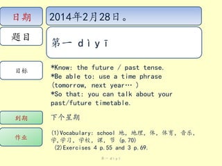 日期
题目

目标

2014年2月28日。
第一 dìyī
*Know: the future / past tense.
*Be able to: use a time phrase
(tomorrow, next year… )
*So that: you can talk about your
past/future timetable.

到期

下个星期

作业

(1)Vocabulary: school 地，地理，体，体育，音乐，
学,学习，学校，课，节 (p.70)
(2)Exercises 4 p.55 and 3 p.69.
第一 dìyī

 