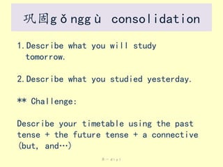 巩固gǒnggù consolidation
1.Describe what you will study
tomorrow.
2.Describe what you studied yesterday.

** Challenge:
Describe your timetable using the past
tense + the future tense + a connective
(but, and…)
第一 dìyī

 