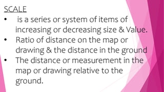 SCALE
• is a series or system of items of
increasing or decreasing size & Value.
• Ratio of distance on the map or
drawing & the distance in the ground
• The distance or measurement in the
map or drawing relative to the
ground.
 