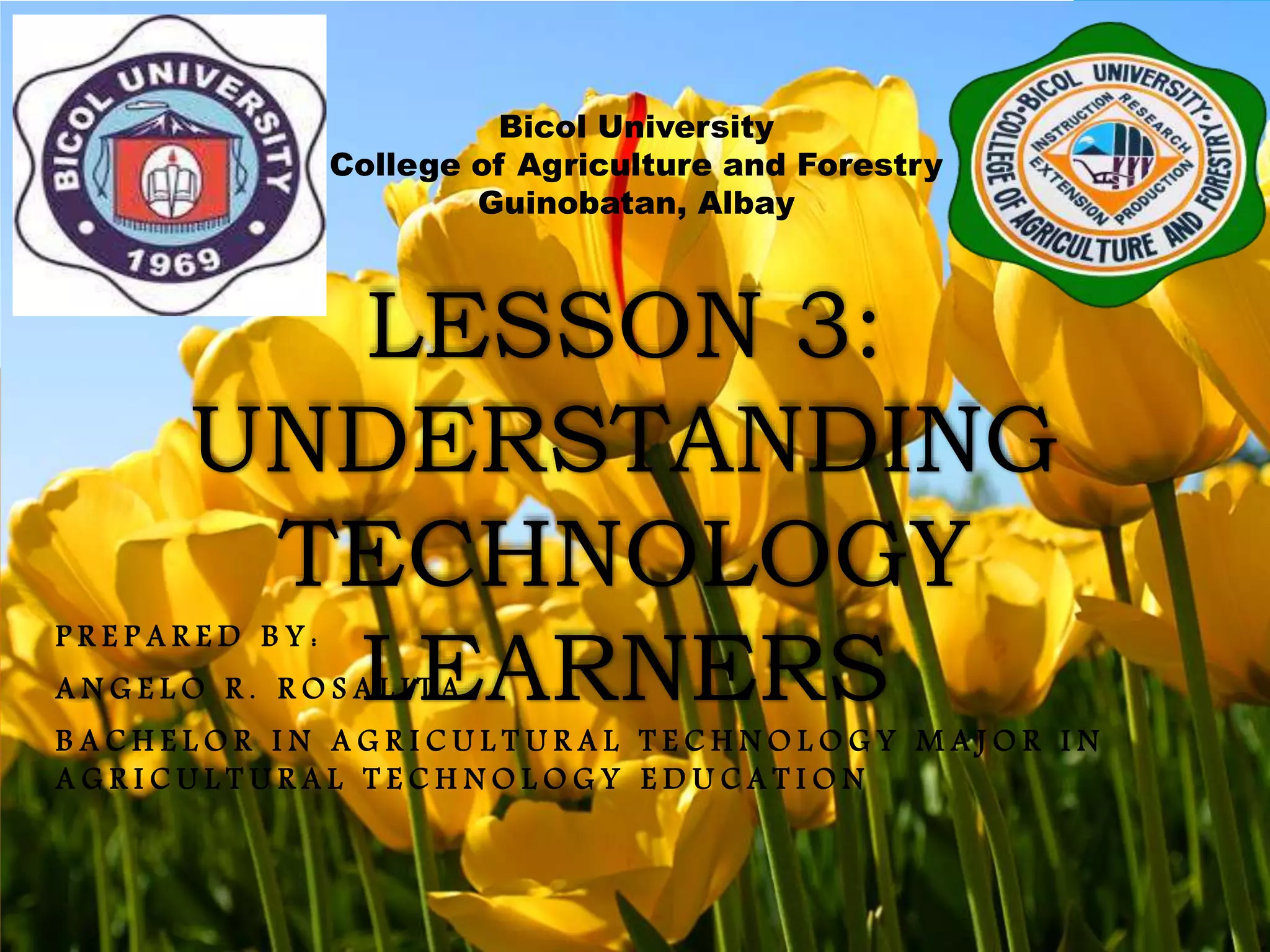 LESSON 3:
UNDERSTANDING
TECHNOLOGY
LEARNERS
Bicol University
College of Agriculture and Forestry
Guinobatan, Albay
P R E P A R E D B Y :
A N G E L O R . R O S A L I T A
B A C H E L O R I N A G R I C U L T U R A L T E C H N O L O G Y M A J O R I N
A G R I C U L T U R A L T E C H N O L O G Y E D U C A T I O N
 