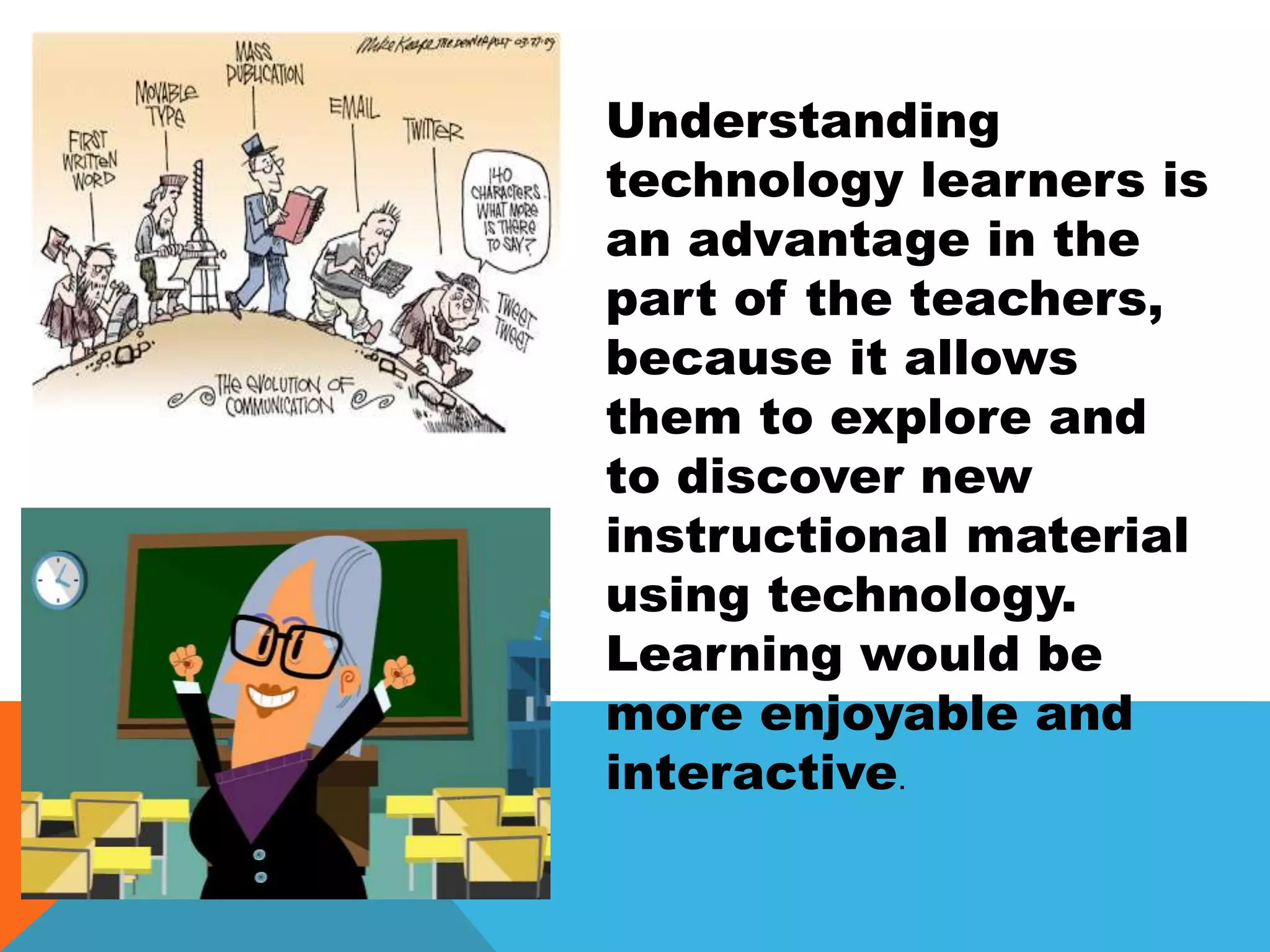 Understanding
technology learners is
an advantage in the
part of the teachers,
because it allows
them to explore and
to discover new
instructional material
using technology.
Learning would be
more enjoyable and
interactive.
 