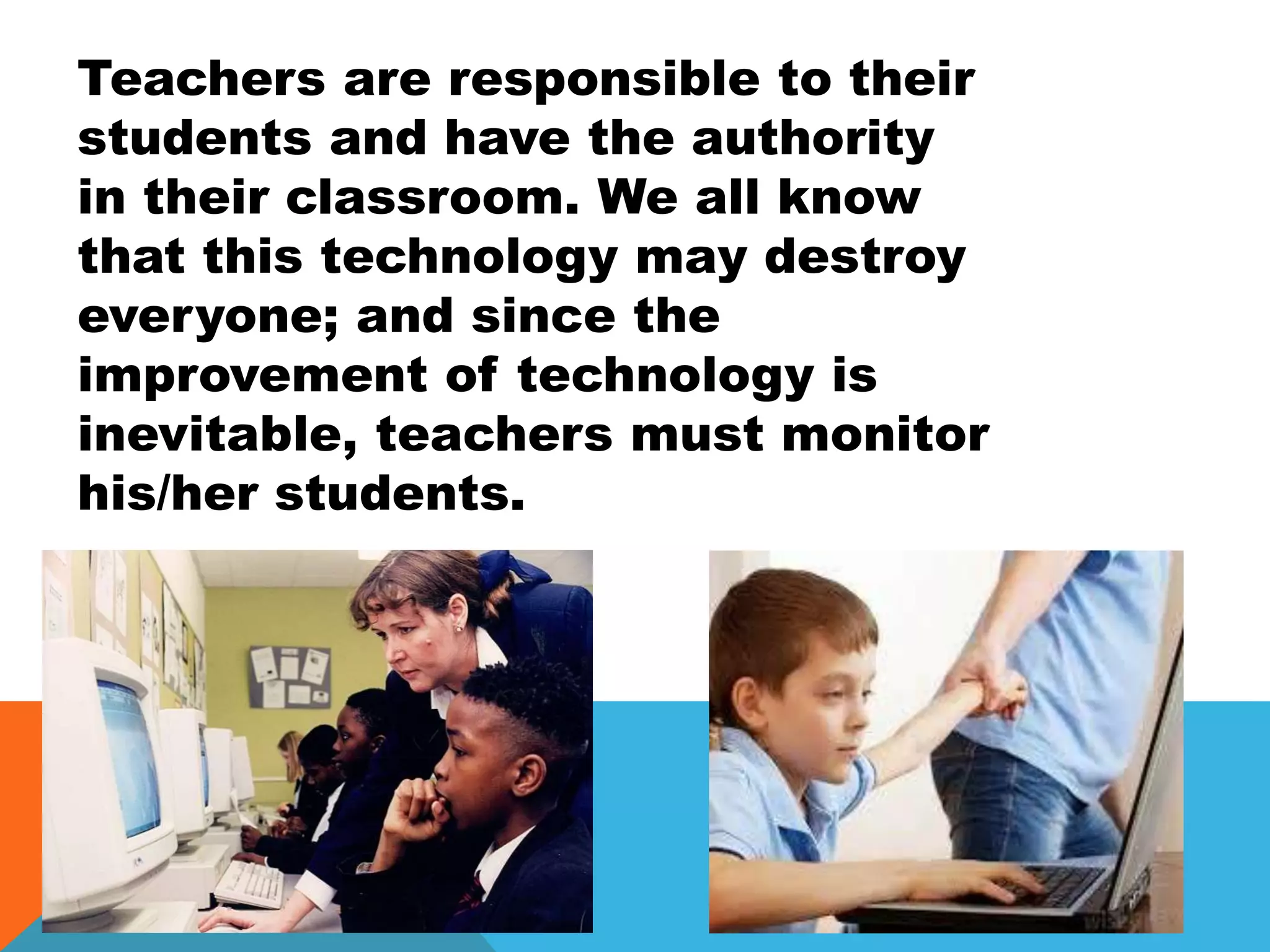 Teachers are responsible to their
students and have the authority
in their classroom. We all know
that this technology may destroy
everyone; and since the
improvement of technology is
inevitable, teachers must monitor
his/her students.
 