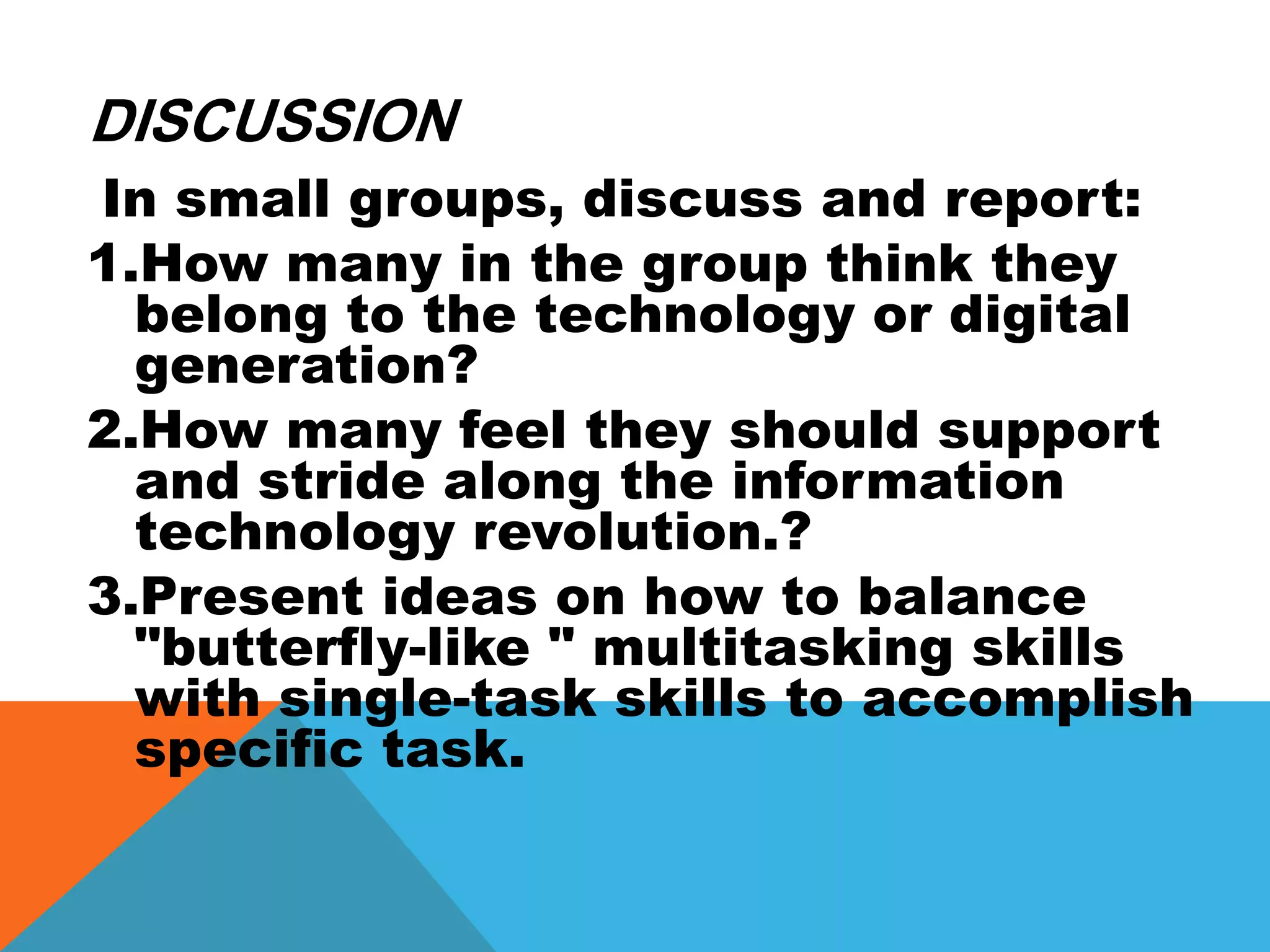 DISCUSSION
In small groups, discuss and report:
1.How many in the group think they
belong to the technology or digital
generation?
2.How many feel they should support
and stride along the information
technology revolution.?
3.Present ideas on how to balance
"butterfly-like " multitasking skills
with single-task skills to accomplish
specific task.
 