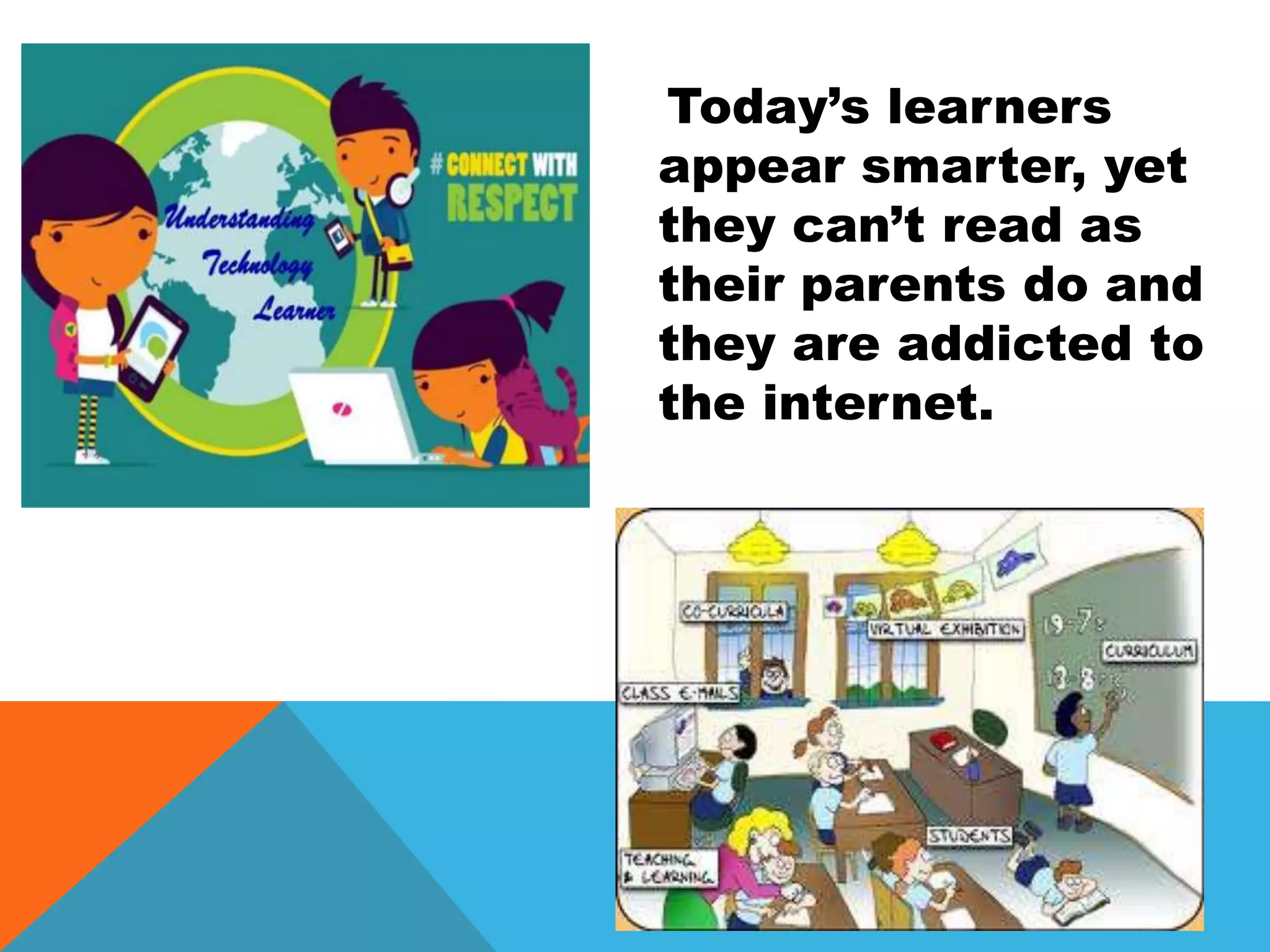 Today’s learners
appear smarter, yet
they can’t read as
their parents do and
they are addicted to
the internet.
 