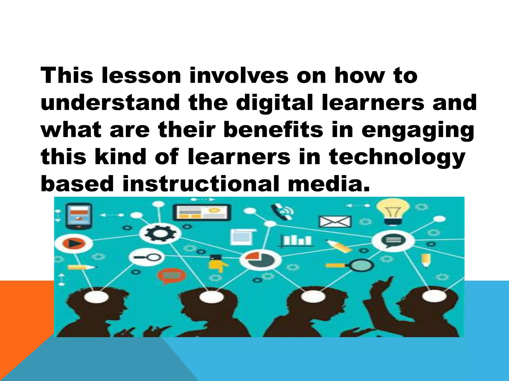This lesson involves on how to
understand the digital learners and
what are their benefits in engaging
this kind of learners in technology
based instructional media.
 