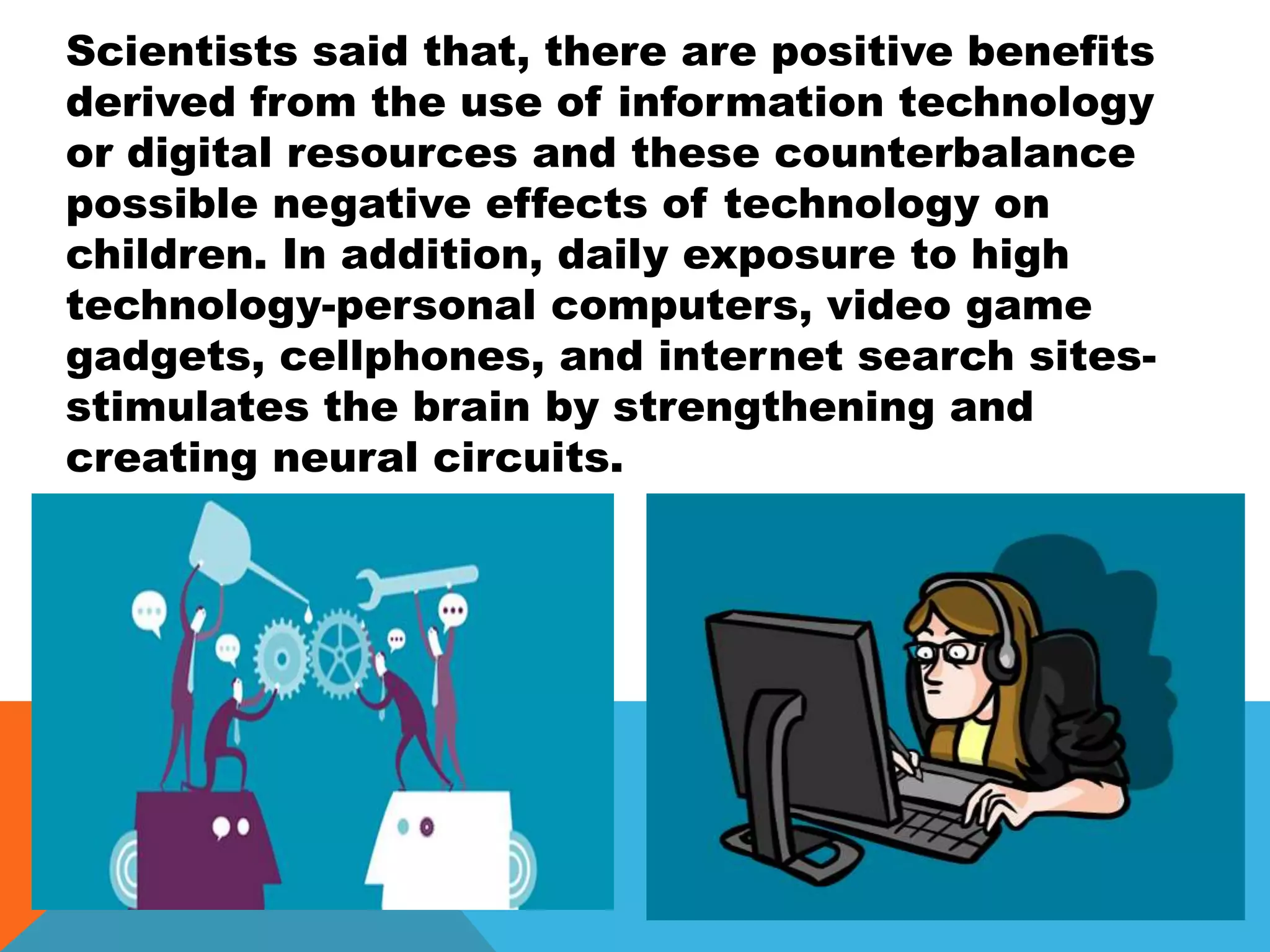 Scientists said that, there are positive benefits
derived from the use of information technology
or digital resources and these counterbalance
possible negative effects of technology on
children. In addition, daily exposure to high
technology-personal computers, video game
gadgets, cellphones, and internet search sites-
stimulates the brain by strengthening and
creating neural circuits.
 