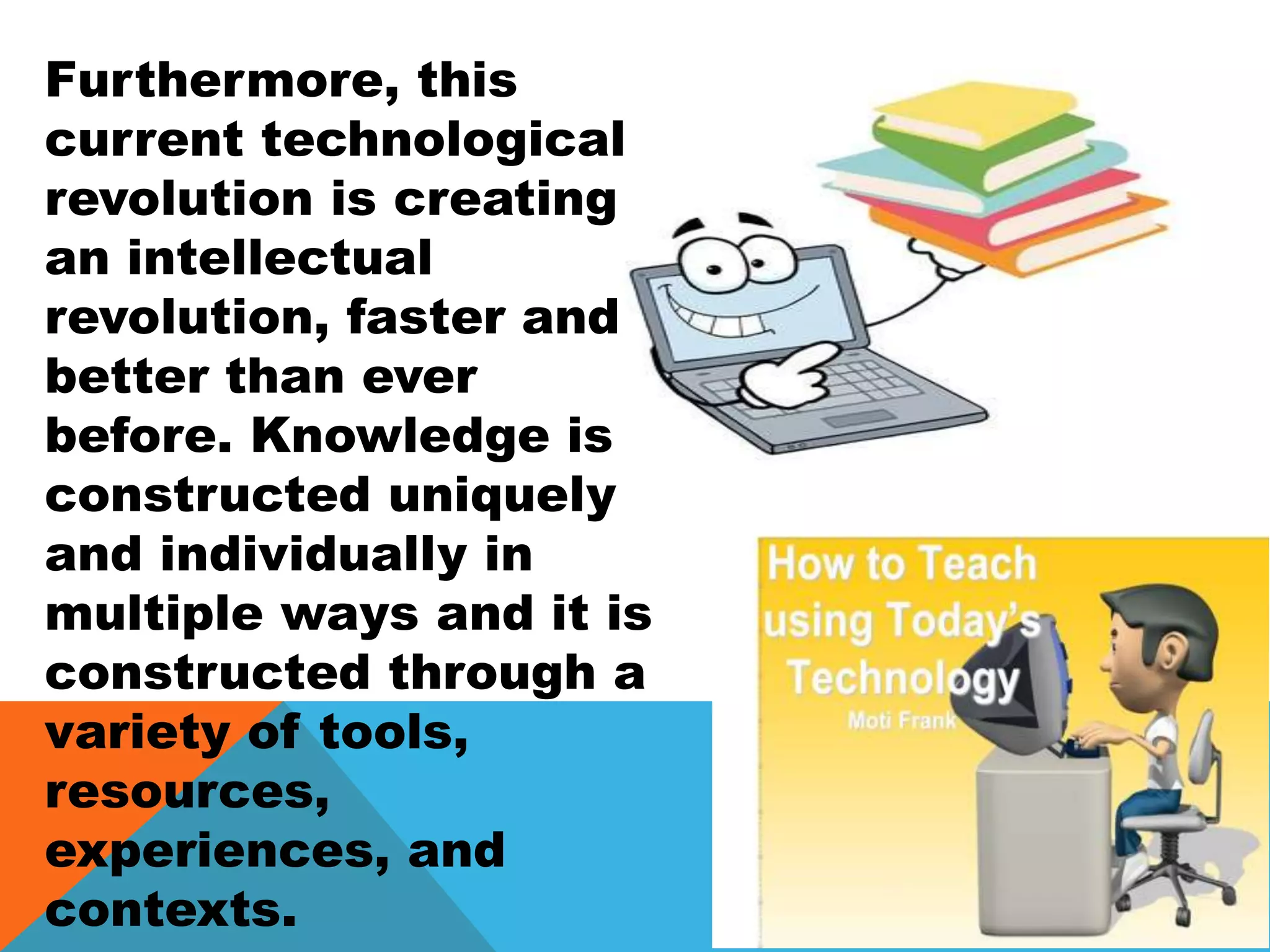 Furthermore, this
current technological
revolution is creating
an intellectual
revolution, faster and
better than ever
before. Knowledge is
constructed uniquely
and individually in
multiple ways and it is
constructed through a
variety of tools,
resources,
experiences, and
contexts.
 