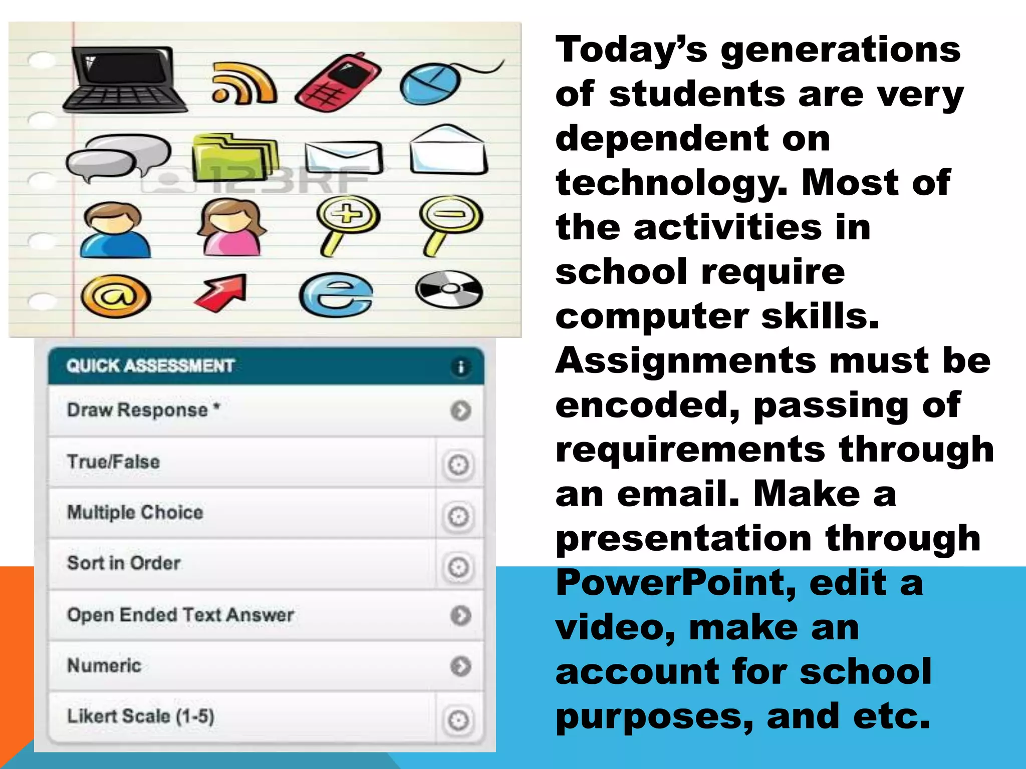 Today’s generations
of students are very
dependent on
technology. Most of
the activities in
school require
computer skills.
Assignments must be
encoded, passing of
requirements through
an email. Make a
presentation through
PowerPoint, edit a
video, make an
account for school
purposes, and etc.
 