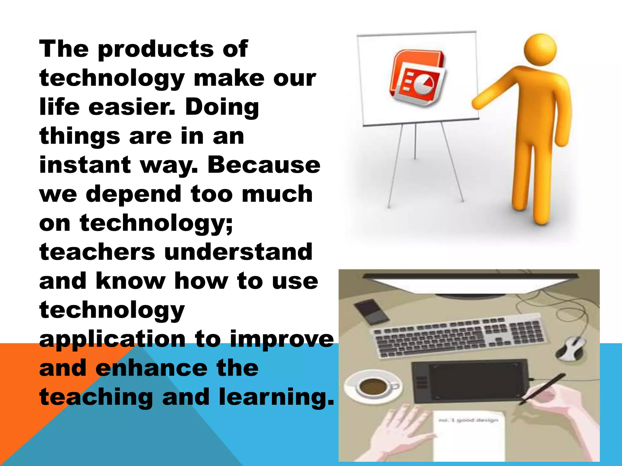 The products of
technology make our
life easier. Doing
things are in an
instant way. Because
we depend too much
on technology;
teachers understand
and know how to use
technology
application to improve
and enhance the
teaching and learning.
 