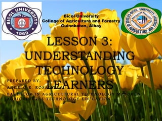 LESSON 3:
UNDERSTANDING
TECHNOLOGY
LEARNERS
Bicol University
College of Agriculture and Forestry
Guinobatan, Albay
P R E P A R E D B Y :
A N G E L O R . R O S A L I T A
B A C H E L O R I N A G R I C U L T U R A L T E C H N O L O G Y M A J O R I N
A G R I C U L T U R A L T E C H N O L O G Y E D U C A T I O N
 
