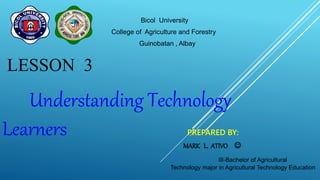 Bicol University
College of Agriculture and Forestry
Guinobatan , Albay
LESSON 3
Understanding Technology
Learners PREPARED BY:
MARK L. ATIVO 
III-Bachelor of Agricultural
Technology major in Agricultural Technology Education
 