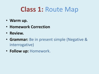 Class 1: Route Map
• Warm up.
• Homework Correction
• Review.
• Grammar: Be in present simple (Negative &
interrogative)
• Follow up: Homework.
 