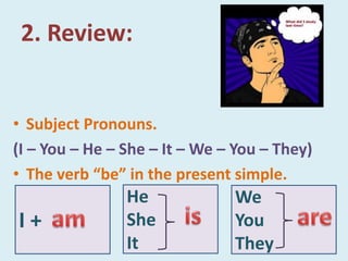2. Review:
• Subject Pronouns.
(I – You – He – She – It – We – You – They)
• The verb “be” in the present simple.
He
She
It
We
You
They
I +
 