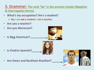 3. Grammar: The verb “be” in the present simple (Negative
& Interrogative forms)
• What’s my occupation? Am I a student?
 No, I am not a student. I am a teacher.
• Are you a teacher?
• Are you Moroccan?
• Is Bigg American?
• Is Chakira Spanish?
• Are Owen and Beckham Brazilian?
 